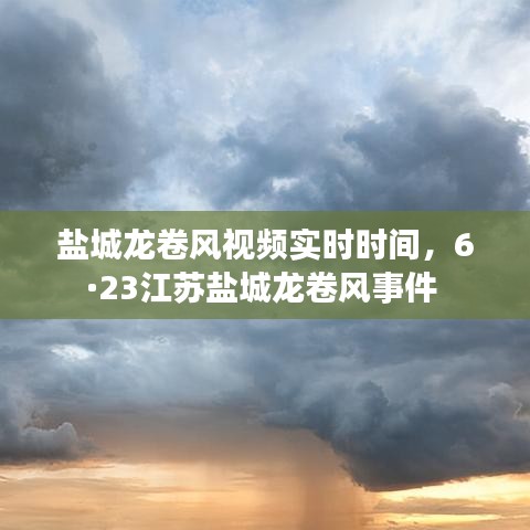 盐城龙卷风视频实时时间，6·23江苏盐城龙卷风事件 