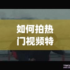 如何拍热门视频特效制作，怎样拍特色短视频 