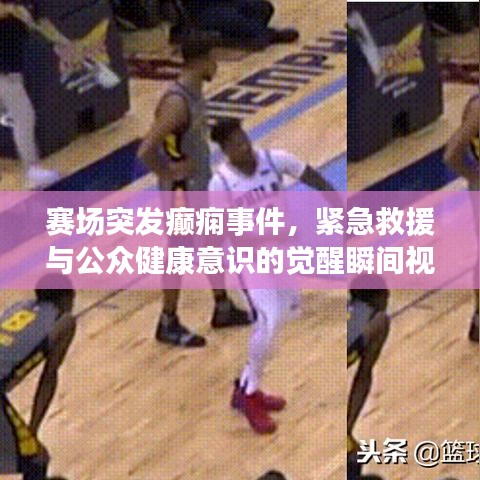 赛场突发癫痫事件，紧急救援与公众健康意识的觉醒瞬间视频记录