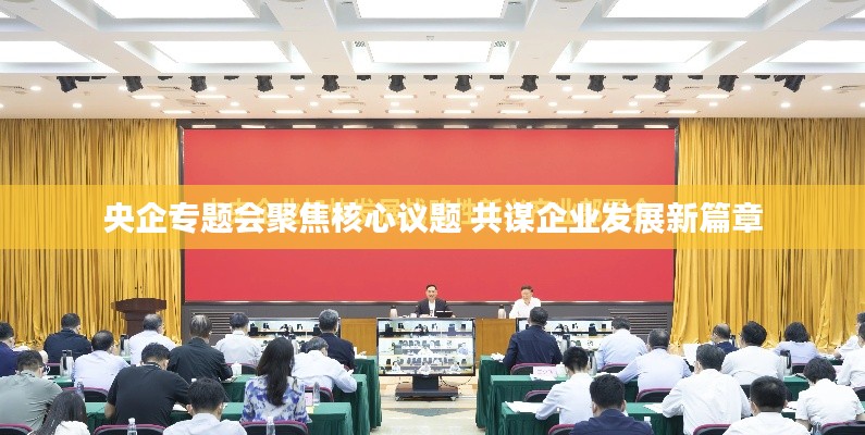 央企专题会聚焦核心议题 共谋企业发展新篇章