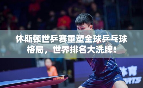 休斯顿世乒赛重塑全球乒乓球格局，世界排名大洗牌！